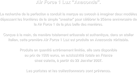 Air Force 1 Lux “Anaconda”.

Le recherche de la perfection a conduit la marque au swoosh à imaginer deux modèles dépassant les frontières de la simple “sneaker” pour célébrer le 25ème anniversaire de
la Air Force 1 de la plus belle des manières.

Conçue à la main, de manière totalement artisanale et authentique, dans un atelier Italien, cette première Air Force 1 Lux est produite en Anaconda véritable.

Produite en quantité extrêmement limitée, elle sera disponible 
au prix de 1500 euros, en exclusivité totale en France 
chez colette, à partir du 22 Janvier 2007.

Les puristes et les collectionneurs sont prévenus.