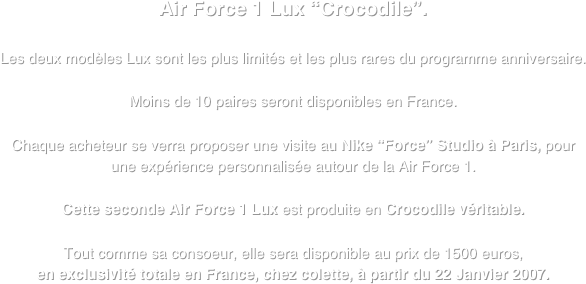 Air Force 1 Lux “Crocodile”.

Les deux modèles Lux sont les plus limités et les plus rares du programme anniversaire.

Moins de 10 paires seront disponibles en France.
 Chaque acheteur se verra proposer une visite au Nike “Force” Studio à Paris, pour une expérience personnalisée autour de la Air Force 1.

Cette seconde Air Force 1 Lux est produite en Crocodile véritable.

Tout comme sa consoeur, elle sera disponible au prix de 1500 euros, 
en exclusivité totale en France, chez colette, à partir du 22 Janvier 2007.